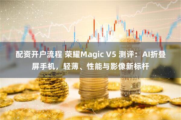 配资开户流程 荣耀Magic V5 测评:AI折叠屏手机,轻薄、性能与影像新标杆