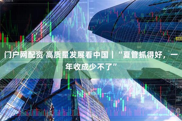 门户网配资 高质量发展看中国｜“夏管抓得好，一年收成少不了”