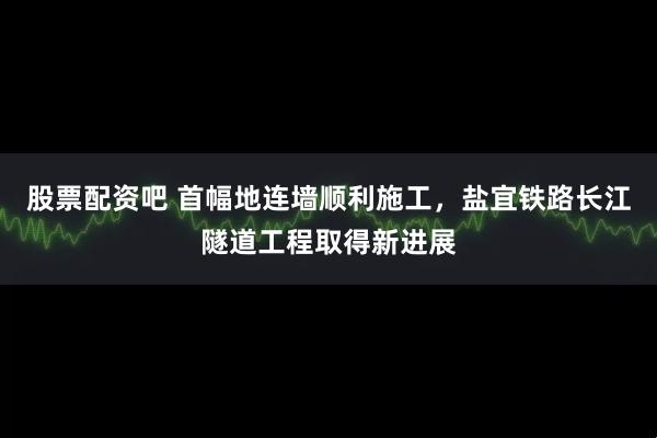 股票配资吧 首幅地连墙顺利施工，盐宜铁路长江隧道工程取得新进展