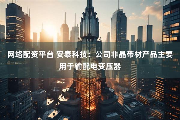 网络配资平台 安泰科技：公司非晶带材产品主要用于输配电变压器