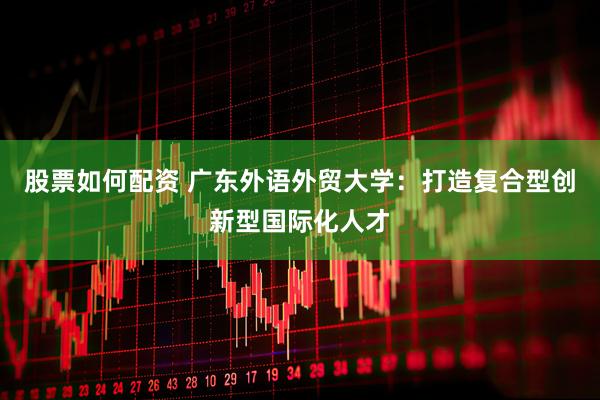 股票如何配资 广东外语外贸大学:打造复合型创新型国际化人才