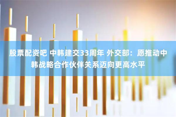 股票配资吧 中韩建交33周年 外交部：愿推动中韩战略合作伙伴关系迈向更高水平