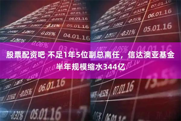 股票配资吧 不足1年5位副总离任，信达澳亚基金半年规模缩水344亿