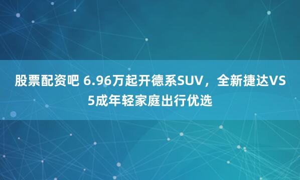 股票配资吧 6.96万起开德系SUV,全新捷达VS5成年轻家庭出行优选