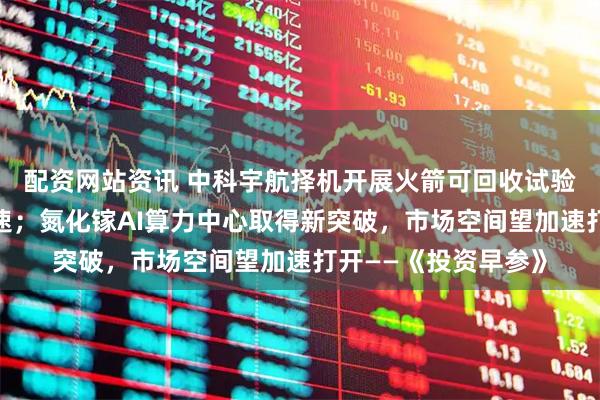 配资网站资讯 中科宇航择机开展火箭可回收试验，商业航天发展提速；氮化镓AI算力中心取得新突破，市场空间望加速打开——《投资早参》