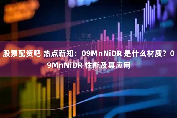股票配资吧 热点新知:09MnNiDR 是什么材质?09MnNiDR 性能及其应用