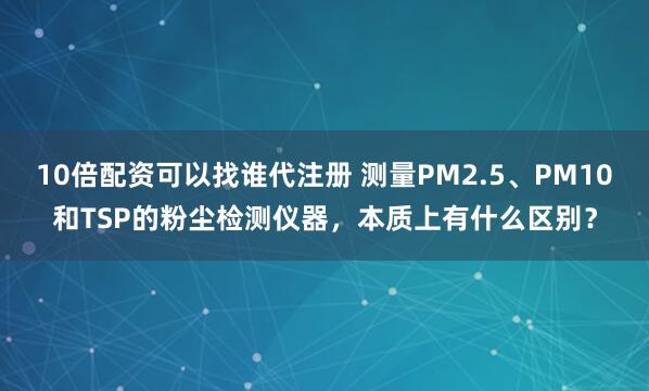 10倍配资可以找谁代注册 测量PM2.5、PM10和TSP的粉尘检测仪器，本质上有什么区别？