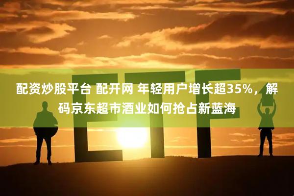 配资炒股平台 配开网 年轻用户增长超35%,解码京东超市酒业如何抢占新蓝海