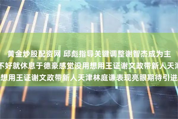 黄金炒股配资网 邱彪指导关键调整谢智杰成为主控高诗岩充当奇兵状态不好就休息于德豪感觉没用想用王证谢文政带新人天津林庭谦表现亮眼期待引进