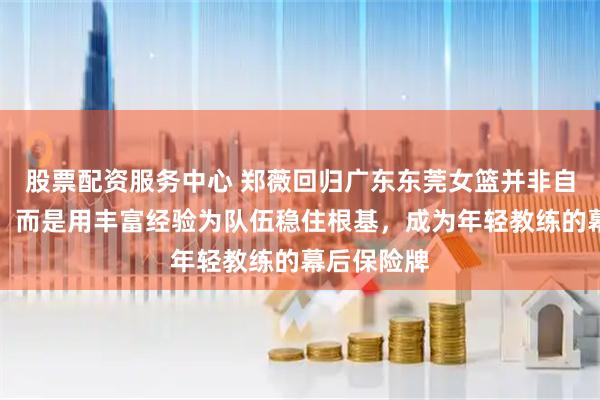 股票配资服务中心 郑薇回归广东东莞女篮并非自我降身份,而是用丰富经验为队伍稳住根基,成为年轻教练的幕后保险牌