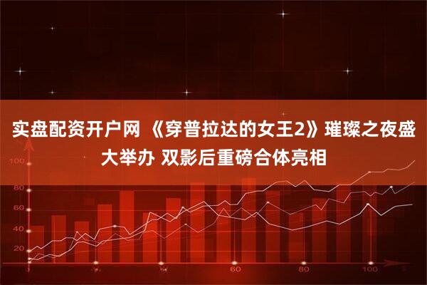 实盘配资开户网 《穿普拉达的女王2》璀璨之夜盛大举办 双影后重磅合体亮相