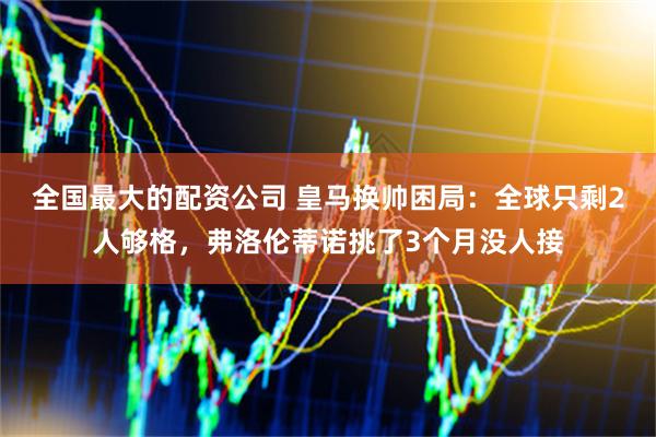 全国最大的配资公司 皇马换帅困局：全球只剩2人够格，弗洛伦蒂诺挑了3个月没人接