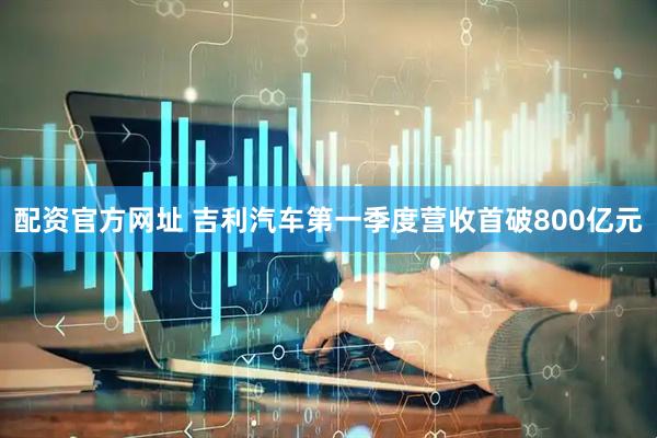 配资官方网址 吉利汽车第一季度营收首破800亿元