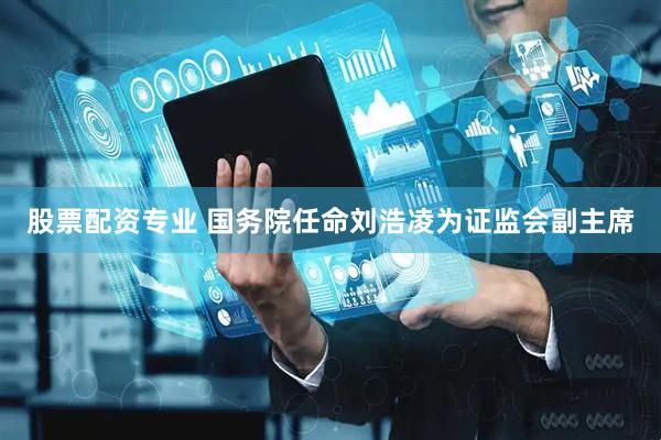 股票配资专业 国务院任命刘浩凌为证监会副主席