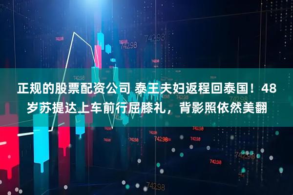 正规的股票配资公司 泰王夫妇返程回泰国！48岁苏提达上车前行屈膝礼，背影照依然美翻