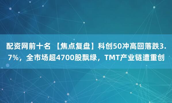 配资网前十名 【焦点复盘】科创50冲高回落跌3.7%，全市场超4700股飘绿，TMT产业链遭重创