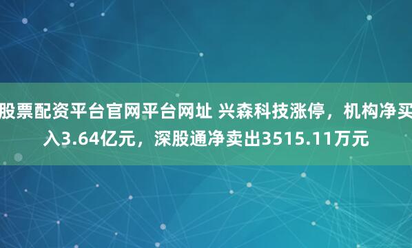 股票配资平台官网平台网址 兴森科技涨停，机构净买入3.64亿元，深股通净卖出3515.11万元