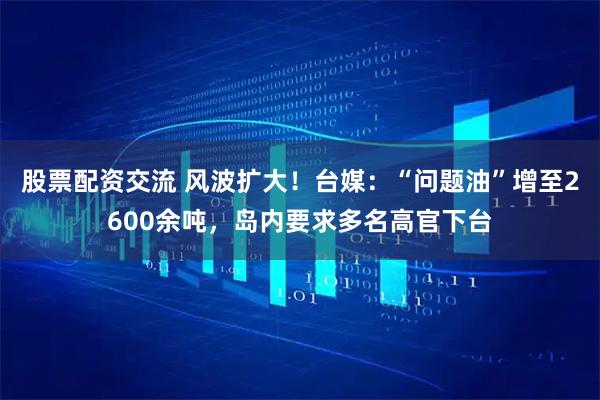 股票配资交流 风波扩大！台媒：“问题油”增至2600余吨，岛内要求多名高官下台